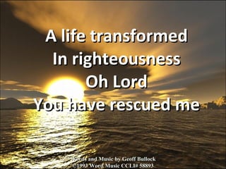 A life transformed In righteousness Oh Lord You have rescued me Words and Music by Geoff Bullock ©1993 Word Music CCLI# 58893 