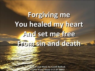 Forgiving me You healed my heart And set me free From sin and death Words and Music by Geoff Bullock ©1993 Word Music CCLI# 58893 