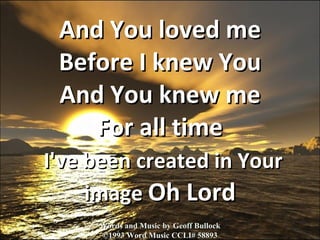 And You loved me Before I knew You And You knew me For all time   I've been created in Your image  Oh Lord Words and Music by Geoff Bullock ©1993 Word Music CCLI# 58893 