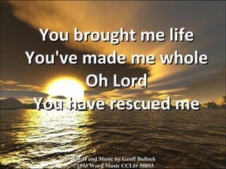 You brought me life You've made me whole Oh Lord You have rescued me Words and Music by Geoff Bullock ©1993 Word Music CCLI# 58893 