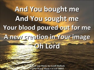 And You bought me And You sought me Your blood poured out for me A new creation in Your image  Oh Lord Words and Music by Geoff Bullock ©1993 Word Music CCLI# 58893 