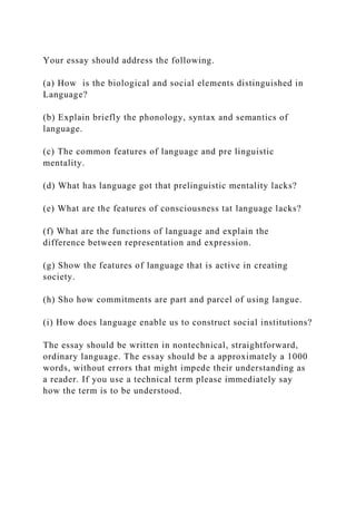 Your essay should address the following.
(a) How is the biological and social elements distinguished in
Language?
(b) Explain briefly the phonology, syntax and semantics of
language.
(c) The common features of language and pre linguistic
mentality.
(d) What has language got that prelinguistic mentality lacks?
(e) What are the features of consciousness tat language lacks?
(f) What are the functions of language and explain the
difference between representation and expression.
(g) Show the features of language that is active in creating
society.
(h) Sho how commitments are part and parcel of using langue.
(i) How does language enable us to construct social institutions?
The essay should be written in nontechnical, straightforward,
ordinary language. The essay should be a approximately a 1000
words, without errors that might impede their understanding as
a reader. If you use a technical term please immediately say
how the term is to be understood.
 