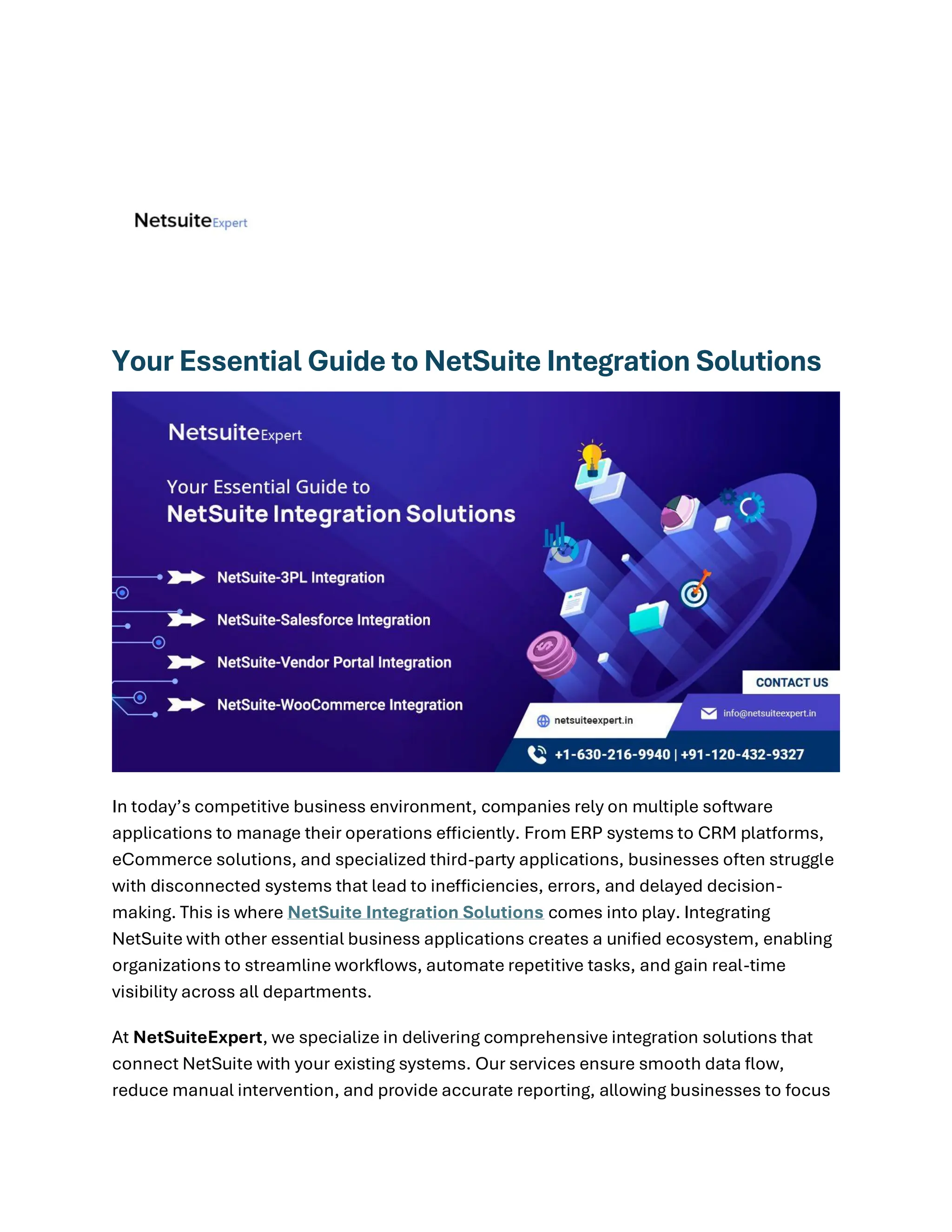 Your Essential Guide to NetSuite Integration Solutions
In today’s competitive business environment, companies rely on multiple software
applications to manage their operations efficiently. From ERP systems to CRM platforms,
eCommerce solutions, and specialized third-party applications, businesses often struggle
with disconnected systems that lead to inefficiencies, errors, and delayed decision-
making. This is where NetSuite Integration Solutions comes into play. Integrating
NetSuite with other essential business applications creates a unified ecosystem, enabling
organizations to streamline workflows, automate repetitive tasks, and gain real-time
visibility across all departments.
At NetSuiteExpert, we specialize in delivering comprehensive integration solutions that
connect NetSuite with your existing systems. Our services ensure smooth data flow,
reduce manual intervention, and provide accurate reporting, allowing businesses to focus
 