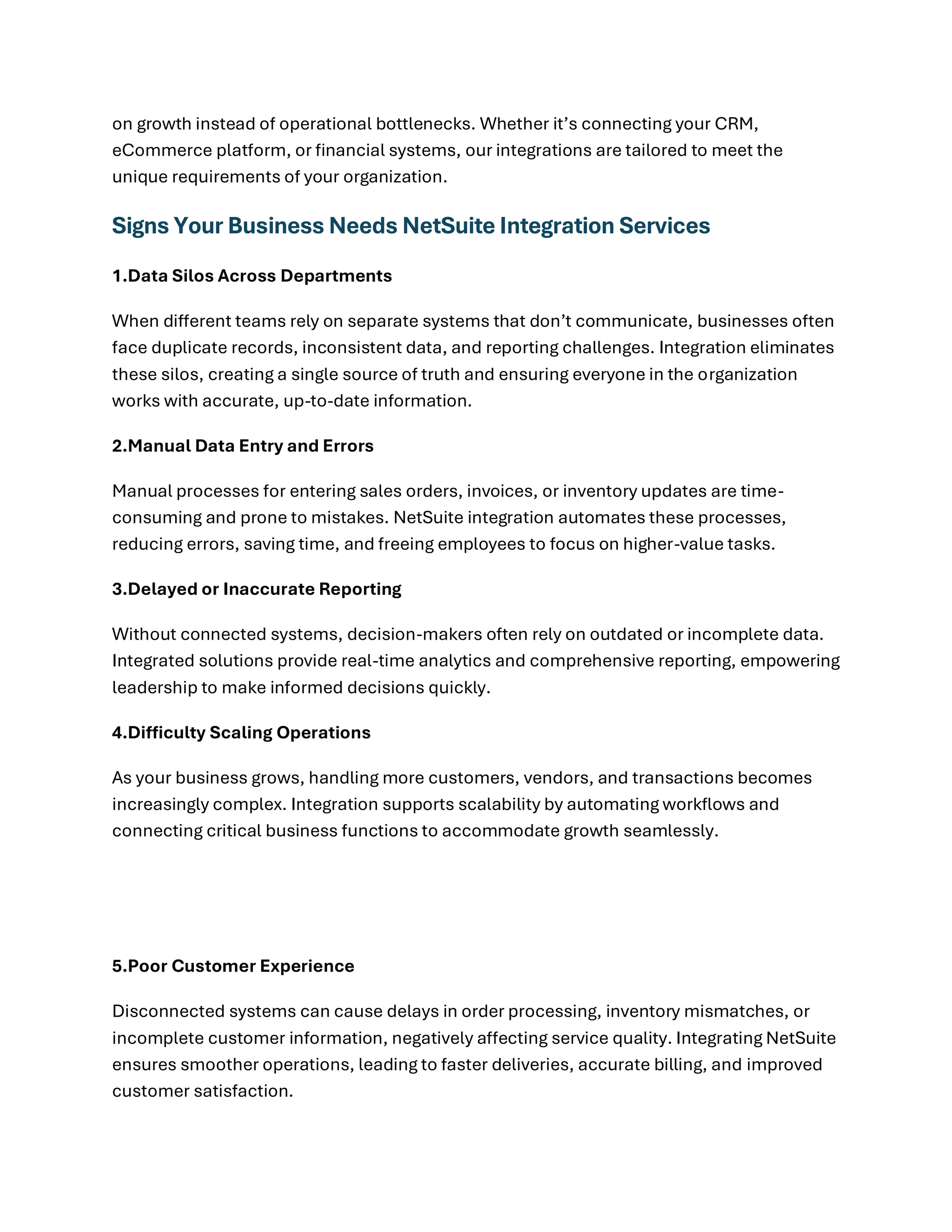 on growth instead of operational bottlenecks. Whether it’s connecting your CRM,
eCommerce platform, or financial systems, our integrations are tailored to meet the
unique requirements of your organization.
Signs Your Business Needs NetSuite Integration Services
1.Data Silos Across Departments
When different teams rely on separate systems that don’t communicate, businesses often
face duplicate records, inconsistent data, and reporting challenges. Integration eliminates
these silos, creating a single source of truth and ensuring everyone in the organization
works with accurate, up-to-date information.
2.Manual Data Entry and Errors
Manual processes for entering sales orders, invoices, or inventory updates are time-
consuming and prone to mistakes. NetSuite integration automates these processes,
reducing errors, saving time, and freeing employees to focus on higher-value tasks.
3.Delayed or Inaccurate Reporting
Without connected systems, decision-makers often rely on outdated or incomplete data.
Integrated solutions provide real-time analytics and comprehensive reporting, empowering
leadership to make informed decisions quickly.
4.Difficulty Scaling Operations
As your business grows, handling more customers, vendors, and transactions becomes
increasingly complex. Integration supports scalability by automating workflows and
connecting critical business functions to accommodate growth seamlessly.
5.Poor Customer Experience
Disconnected systems can cause delays in order processing, inventory mismatches, or
incomplete customer information, negatively affecting service quality. Integrating NetSuite
ensures smoother operations, leading to faster deliveries, accurate billing, and improved
customer satisfaction.
 