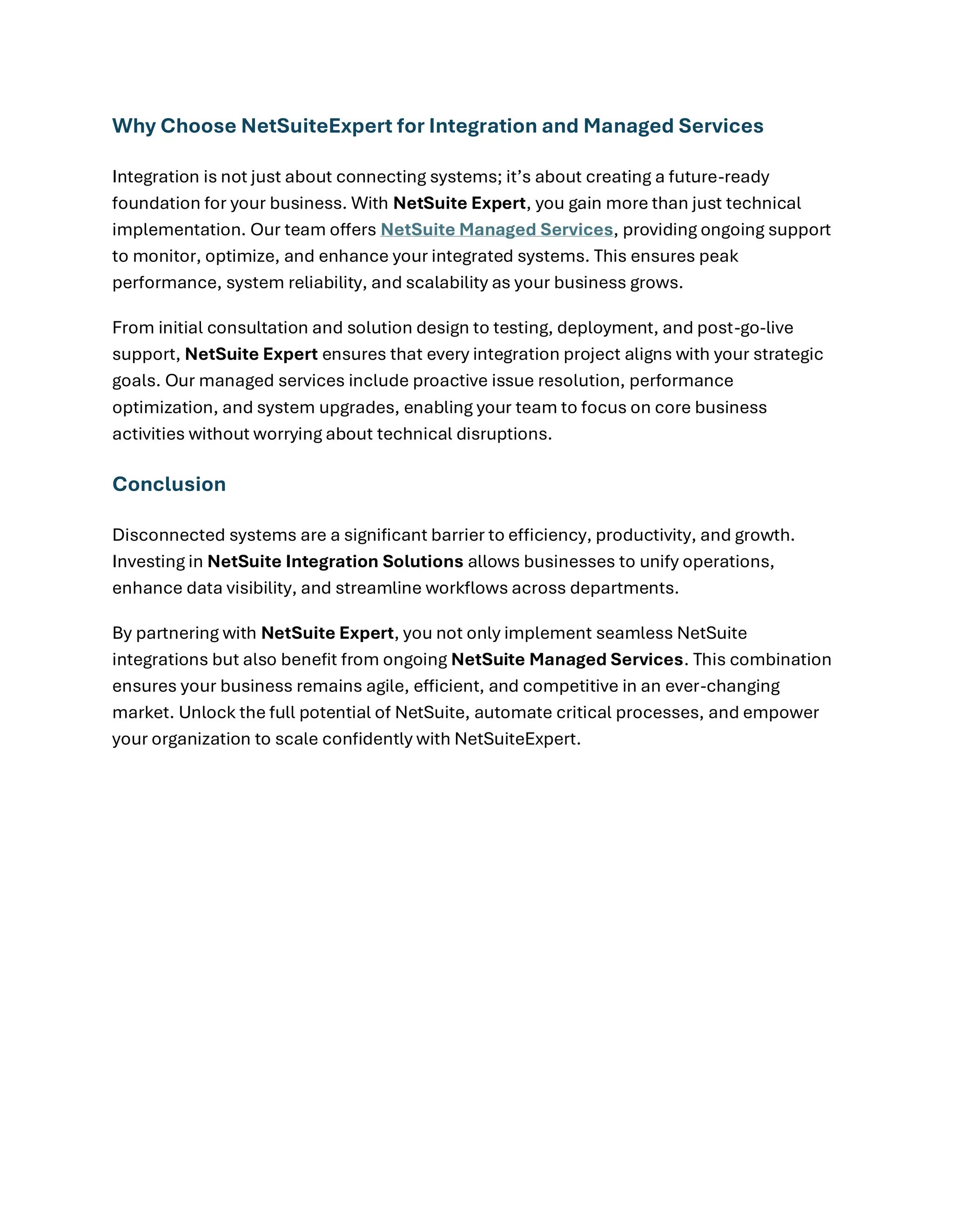 Why Choose NetSuiteExpert for Integration and Managed Services
Integration is not just about connecting systems; it’s about creating a future-ready
foundation for your business. With NetSuite Expert, you gain more than just technical
implementation. Our team offers NetSuite Managed Services, providing ongoing support
to monitor, optimize, and enhance your integrated systems. This ensures peak
performance, system reliability, and scalability as your business grows.
From initial consultation and solution design to testing, deployment, and post-go-live
support, NetSuite Expert ensures that every integration project aligns with your strategic
goals. Our managed services include proactive issue resolution, performance
optimization, and system upgrades, enabling your team to focus on core business
activities without worrying about technical disruptions.
Conclusion
Disconnected systems are a significant barrier to efficiency, productivity, and growth.
Investing in NetSuite Integration Solutions allows businesses to unify operations,
enhance data visibility, and streamline workflows across departments.
By partnering with NetSuite Expert, you not only implement seamless NetSuite
integrations but also benefit from ongoing NetSuite Managed Services. This combination
ensures your business remains agile, efficient, and competitive in an ever-changing
market. Unlock the full potential of NetSuite, automate critical processes, and empower
your organization to scale confidently with NetSuiteExpert.
 
