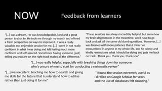 NOW Feedback from learners
“[…] was a dream. He was knowledgeable, kind and a great
person to chat to. He took me through my search and offered
a fresh perspective on ways to improve it. It was a really
valuable and enjoyable session for me. […] I went in not really
confident in what I was doing and left feeling much more
confident and self assured. Sometimes having someone [just]
telling you you are on the right track makes all the difference.”
“[…] was excellent, teaching me how to search and giving
me skills for the future that I understand how to utilise
rather than just doing it for me”
“These sessions are always incredibly helpful, but somehow
my brain degenerates in the meantime, and I have to go
back and ask all the same old dumb questions. However, […]
was blessed with more patience than I think I’ve
encountered in anyone in my whole life, and he calmly and
kindly reminds me what I should be doing and gets me back
on track. Thank you, thank you, thank you”
“[…] was really helpful, especially with breaking things down for someone
who's unsure where to start for conducting a systematic review”
“I found the session extremely useful as
I’d relied on Google Scholar for years
and the use of databases felt daunting.”
 