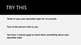 TRY THIS
Think of your own specialist topic for 15 seconds.
Turn to the person next to you.
You have 1 minute each to teach them something about your
specialist topic
 