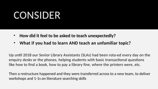 CONSIDER
• What if you had to learn AND teach an unfamiliar topic?
Up until 2018 our Senior Library Assistants (SLAs) had been rota-ed every day on the
enquiry desks or the phones, helping students with basic transactional questions
like how to find a book, how to pay a library fine, where the printers were, etc.
• How did it feel to be asked to teach unexpectedly?
Then a restructure happened and they were transferred across to a new team, to deliver
workshops and 1-1s on literature searching skills
 