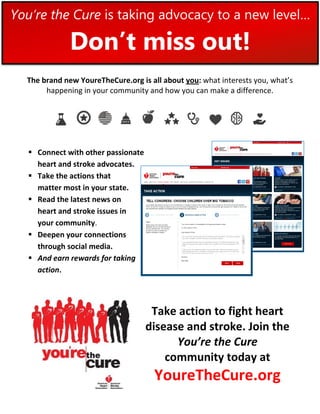 You’re the Cure is taking advocacy to a new level…

              Don’t miss out!
  The brand new YoureTheCure.org is all about you: what interests you, what’s
       happening in your community and how you can make a difference.




   Connect with other passionate
    heart and stroke advocates.
   Take the actions that
    matter most in your state.
   Read the latest news on
    heart and stroke issues in
    your community.
   Deepen your connections
    through social media.
   And earn rewards for taking
    action.




                                     Take action to fight heart
                                    disease and stroke. Join the
                                          You’re the Cure
                                        community today at
                                     YoureTheCure.org
 