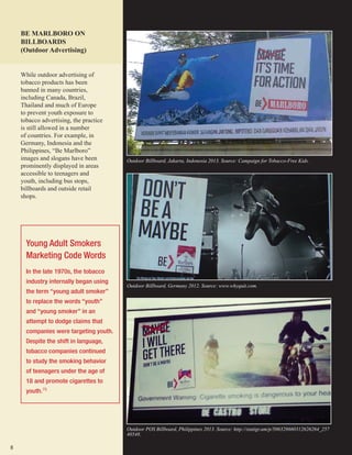 8
Outdoor Billboard, Germany 2012. Source: www.whyquit.com.
Outdoor Billboard, Jakarta, Indonesia 2013. Source: Campaign for Tobacco-Free Kids.
BE MARLBORO ON
BILLBOARDS
(Outdoor Advertising)
Young Adult Smokers
Marketing Code Words
In the late 1970s, the tobacco
industry internally began using
the term “young adult smoker”
to replace the words “youth”
and “young smoker” in an
attempt to dodge claims that
companies were targeting youth.
Despite the shift in language,
tobacco companies continued
to study the smoking behavior
of teenagers under the age of
18 and promote cigarettes to
youth.75
Outdoor POS Billboard, Philippines 2013. Source: http://statigr.am/p/506328660312626264_257
40548.
While outdoor advertising of
tobacco products has been
banned in many countries,
including Canada, Brazil,
Thailand and much of Europe
to prevent youth exposure to
tobacco advertising, the practice
is still allowed in a number
of countries. For example, in
Germany, Indonesia and the
Philippines, “Be Marlboro”
images and slogans have been
prominently displayed in areas
accessible to teenagers and
youth, including bus stops,
billboards and outside retail
shops.
 
