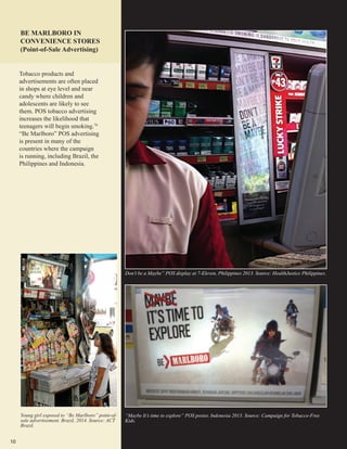 10
“Maybe It’s time to explore” POS poster, Indonesia 2013. Source: Campaign for Tobacco-Free
Kids.
Don’t be a Maybe” POS display at 7-Eleven, Philippines 2013. Source: HealthJustice Philippines.
BE MARLBORO IN
CONVENIENCE STORES
(Point-of-Sale Advertising)
Tobacco products and
advertisements are often placed
in shops at eye level and near
candy where children and
adolescents are likely to see
them. POS tobacco advertising
increases the likelihood that
teenagers will begin smoking.76
“Be Marlboro” POS advertising
is present in many of the
countries where the campaign
is running, including Brazil, the
Philippines and Indonesia.
Young girl exposed to “Be Marlboro” point-of-
sale advertisement. Brazil, 2014. Source: ACT
Brazil.
 