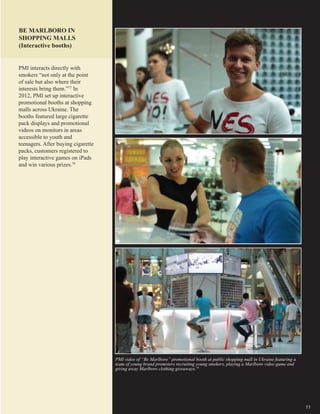 11
PMI video of “Be Marlboro” promotional booth at public shopping mall in Ukraine featuring a
team of young brand promoters recruiting young smokers, playing a Marlboro video game and
giving away Marlboro clothing giveaways.79
BE MARLBORO IN
SHOPPING MALLS
(Interactive booths)
PMI interacts directly with
smokers “not only at the point
of sale but also where their
interests bring them.”77
In
2012, PMI set up interactive
promotional booths at shopping
malls across Ukraine. The
booths featured large cigarette
pack displays and promotional
videos on monitors in areas
accessible to youth and
teenagers. After buying cigarette
packs, customers registered to
play interactive games on iPads
and win various prizes.78
 