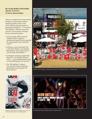 12
BE MARLBORO SPONSORS
MUSIC EVENTS
(Concert sponsorships)
Marlboro Beat lounge at Paleo music festival, Switzerland.Source: OxyRomandie.
Marlboro Beat flyer for summer festival series
in Switzerland. Source: OxyRomandie.
Promotional Video of South America summer tour.86
Tobacco companies have long reached
teenagers by sponsoring concerts
featuring popular artists or DJs
and by placing cigarette brands on
promotional materials.80, 81
To promote
“Be Marlboro” PMI has sponsored
concerts in Switzerland, Germany,
Russia and South America.
•	In Switzerland, PMI sponsored
‘Marlboro Beat’ lounges at
international music festivals attended
by young people from around the
world.82
•	In Russia, events associated with
a “No More Maybe” tour featured
British dance music artists such as
Joel Edwards and Faithless.83
•	In Stuttgart, Germany, popular DJs
played at a ‘No Maybes Allowed’
event — a secret brand launch event
to which 600 people were invited.84
•	The “Be Marlboro” summer
tour in South America featured a
performance by the popular DJ,
David Guetta.85
 