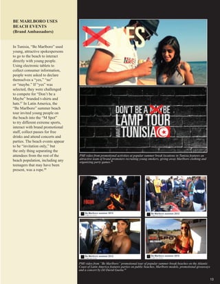 13
BE MARLBORO USES
BEACH EVENTS
(Brand Ambassadors)
PMI video from promotional activities at popular summer break locations in Tunisia features an
attractive team of brand promoters recruiting young smokers, giving away Marlboro clothing and
organizing party games.89
PMI video from “Be Marlboro” promotional tour of popular summer break beaches on the Atlantic
Coast of Latin America features parties on public beaches, Marlboro models, promotional giveaways
and a concert by DJ David Guetta.90
In Tunisia, “Be Marlboro” used
young, attractive spokespersons
to go to the beach to interact
directly with young people.
Using electronic tablets to
collect consumer information,
people were asked to declare
themselves a “yes,” “no”
or “maybe.” If “yes” was
selected, they were challenged
to compete for “Don’t be a
Maybe” branded t-shirts and
hats.87
In Latin America, the
“Be Marlboro” summer beach
tour invited young people on
the beach into the “M Spot”
to try different extreme sports,
interact with brand promotional
staff, collect passes for free
drinks and attend concerts and
parties. The beach events appear
to be “invitation only,” but
the only thing separating the
attendees from the rest of the
beach population, including any
teenagers that may have been
present, was a rope.88
 