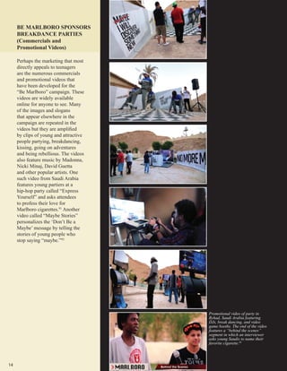 14
Promotional video of party in
Ryhad, Saudi Arabia featuring
DJs, break dancing, and video
game booths. The end of the video
features a “behind the scenes”
segment in which an interviewer
asks young Saudis to name their
favorite cigarette.93
BE MARLBORO SPONSORS
BREAKDANCE PARTIES
(Commercials and
Promotional Videos)
Perhaps the marketing that most
directly appeals to teenagers
are the numerous commercials
and promotional videos that
have been developed for the
“Be Marlboro” campaign. These
videos are widely available
online for anyone to see. Many
of the images and slogans
that appear elsewhere in the
campaign are repeated in the
videos but they are amplified
by clips of young and attractive
people partying, breakdancing,
kissing, going on adventures
and being rebellious. The videos
also feature music by Madonna,
Nicki Minaj, David Guetta
and other popular artists. One
such video from Saudi Arabia
features young partiers at a
hip-hop party called “Express
Yourself” and asks attendees
to profess their love for
Marlboro cigarettes.91
Another
video called “Maybe Stories”
personalizes the ‘Don’t Be a
Maybe’ message by telling the
stories of young people who
stop saying “maybe.”92
 
