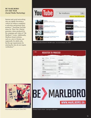 15
Social media screen grab, China 2013. Ukraine brand website- weak age verification.
BE MARLBORO
ON THE WEB
(Social Media Marketing)
YouTube produced Search 184,000 videos. Accessed January 24, 2014.
Internet and social networking
sites are rapidly becoming a
vehicle for tobacco companies
to advertise and promote their
products.94
Searching YouTube
alone for ‘Don’t Be a Maybe’
generates videos produced for
the campaign and videos of “Be
Marlboro” events. Additionally,
Marlboro brand websites,
such as a site in Ukraine, are
supposedly for adults only,
but the age requirements for
entering the sites do not require
verification.95
 