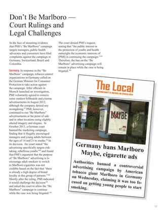 17
In the face of mounting evidence
that PMI’s “Be Marlboro” campaign
targets teenagers, public health
advocates and consumers have filed
complaints against the campaign in
Germany, Switzerland, Brazil and
Colombia.
Germany. In response to the “Be
Marlboro” campaign, tobacco control
organizations in Germany called on
the German Minister for Consumer
Protection to take action against
the campaign. After officials in
Munich launched an investigation,
PMI voluntarily agreed to remove
some outdoor billboards and cinema
advertisements in August 2012,
although the company denied any
wrongdoing.97
PMI, however,
continued to run “Be Marlboro”
advertisements at the point of sale
and in other locations using slightly
altered imagery and slogans. In
October 2013, a German court
banned the marketing campaign,
finding that it illegally encouraged
teenagers and young adults between
the ages of 14 and 21 to smoke.98
In
its decision, the court stated “the
advertising specifically targets risk-
taking, rebellious youths”99
and found
that PMI’s argument that the purpose
of “Be Marlboro” advertising is to
encourage adult smokers to switch
to Marlboro cigarettes was not
credible based on the fact that “there
is already a high degree of brand
loyalty in this group of persons.”100
Shortly after the ruling, PMI indicated
it would challenge the decision101
and asked the court to allow the “Be
Marlboro” campaign to continue
while the case was being litigated.102
Don’t Be Marlboro­—
Court Rulings and
Legal Challenges
Germany bans MarlboroMaybe, cigarette ads
Authorities banned a controversialadvertising campaign by Americantobacco giant Marlboro in Germanyon Wednesday, claiming it was too fo-cused on getting young people to startsmoking.
The court denied PMI’s request,
stating that “the public interest in
the protection of youths and health
outweighs the economic interests of
[PMI] in continuing the campaign.”103
Therefore, the ban on the “Be
Marlboro” advertising campaign will
remain in place while the case is being
litigated.104
 