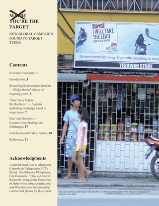 ii
Teenager smoking underneath “Be Marlboro” billboard, Philippines 2014. Source: Campaign for
Tobacco-Free Kids.
Contents
Executive Summary, 1
Introduction, 3
Recruiting Replacement Smokers
— Philip Morris’ history of
targeting youth, 5
‘Don’t Be a Maybe.
Be Marlboro.’ — A global
marketing campaign found to
target teens, 7
Don’t Be Marlboro —
Country Court Rulings and
Challenges, 17
Conclusion and Call to Action, 20
References, 21
Acknowledgments
A special thank you to Alianca de
Controle do Tabagismo (ACT)
Brazil, HealthJustice Philippines,
OxyRomandie, Tobacco Control
Research Group at the University
of Bath (www.tobaccotactics.org)
and WhyQuit.com for providing
content and photos for this report.
MAYBE
YOU’RE THE
TARGET
NEW GLOBAL CAMPAIGN
FOUND TO TARGET
TEENS
 