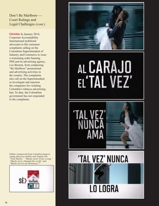 18
Colombia: In January 2014,
Corporate Accountability
International mobilized
advocates to file consumer
complaints calling on the
Colombian Superintendent of
Industry and Commerce to issue
a restraining order banning
PMI and its advertising agency,
Leo Burnett, from conducting
“Be Marlboro” promotional
and advertising activities in
the country. The complaints
also call on the Superintendent
to investigate and sanction
the companies for violating
Colombia’s tobacco advertising
ban. To date, the Colombian
government has not responded
to the complaints.
Online commercial from Colombia features
young attractive models and slogans like
“Fuck Maybe,” “Maybe never wrote a song,”
“Maybe never changed the world” and
“Maybe isn’t in our dictionary.105
Don’t Be Marlboro­—
Court Rulings and
Legal Challenges (cont.)
 