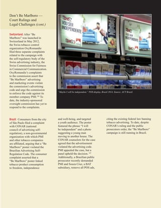 19
“Maybe I will be independent.” POS display, Brazil 2014. Source: ACT Brazil.
Switzerland: After “Be
Marlboro” was launched in
Switzerland in May 2012,
the Swiss tobacco control
organization OxyRomandie
filed three separate complaints
related to the campaign with
the self-regulatory body of the
Swiss advertising industry, the
Swiss Commission for Fairness
in Commercial Communication.
OxyRomandie’s complaints
to the commission assert that
“Be Marlboro” advertising
and marketing events violate
the commission’s advertising
code and urge the commission
to enforce the code against its
member company PMI.106
To
date, the industry-sponsored
oversight commission has yet to
respond to the complaints.
Brazil: Consumers from the city
of São Paulo filed a complaint
with CONAR (national
council of advertising self-
regulation), a non-governmental
organization with which PMI
and other tobacco companies
are affiliated, arguing that a “Be
Marlboro” poster violated the
Brazilian Advertising Self-
Regulation Code. The consumer
complaint asserted that a
“Be Marlboro” poster linked
tobacco product consumption
to freedom, independence
Don’t Be Marlboro­—
Court Rulings and
Legal Challenges (cont.)
and well-being, and targeted
a youth audience. The poster
featured the phrase “I will
be independent” and a photo
suggesting a young man
moving to another house. The
CONAR counselors for the case
agreed that the advertisement
violated the advertising code.
PMI appealed the case, but a
panel upheld the decision.107
Additionally, a Brazilian public
prosecutor recently demanded
PMI and Souza Cruz, a BAT
subsidiary, remove all POS ads,
citing the existing federal law banning
tobacco advertising. To date, despite
CONAR’s ruling and the public
prosecutors order, the “Be Marlboro”
campaign is still running in Brazil.
 