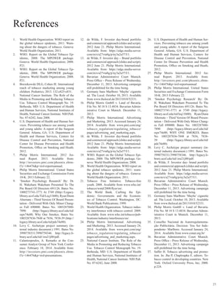 21
1.	 World Health Organization. WHO report on
the global tobacco epidemic, 2011: Warn-
ing about the dangers of tobacco. Geneva:
World Health Organization; 2011.
2.	 WHO. Report on the Global Tobacco Ep-
idemic, 2008: The MPOWER package.
Geneva: World Health Organization; 2008.
P21.
3.	 WHO. Report on the Global Tobacco Ep-
idemic, 2008: The MPOWER package.
Geneva: World Health Organization; 2008.
P21.
4.	 Borzekowski DLG, Cohen JE. International
reach of tobacco marketing among young
children. Pediatrics; 2013. 132:e825-e831.
5.	 National Cancer Institute. The Role of the
Media in Promoting and Reducing Tobacco
Use. Tobacco Control Monograph No. 19.
Bethesda, MD: U.S. Department of Health
and Human Services, National Institutes of
Health, National Cancer Institute. NIH Pub.
No. 07-6242, June 2008.
6.	 U.S. Department of Health and Human Ser-
vices. Preventing tobacco use among youth
and young adults: A report of the Surgeon
General. Atlanta, GA: U.S. Department of
Health and Human Services, Centers for
Disease Control and Prevention, National
Center for Disease Prevention and Health
Promotion, Office on Smoking and Heath;
2012.
7.	 Philip Morris International. 2012 An-
nual Report. 2013. Available from:
http://investors.pmi.com/phoenix.zhtm-
l?c=146476&p=irol-reportsannual.
8.	 Philip Morris International. United States
Securities and Exchange Commission Form
10-K. 2013 February 22.
9.	 ‘Smoker Psychology Research’ By: Dr.
H. Wakeham Wakeham Presented To The
Pm Board Of Directors 691126. Bates No.
1000273741-3771 At 3749 (Http://Legacy.
library.ucsf.edu/Tid/Leq11b00); Ryan/Dunn
Alternate - Third Version Of Board Presen-
tation - Delivered With Only Minor Chang-
es Fall 690000. Bates No. 1003287880-
7890 (http://legacy.library.ucsf.edu/tid/
oqw74e00; Why One Smokes. Bates No.
1003287836-7848 at 7836, 7838-39 (http://
legacy.library.ucsf.edu/tid/pds74e00).
10.	 Levy C. Archetype project summary (in-
ternal industry document.) 1991. Bates No.
3990758331/3990758346. http://legacy.li-
brary.ucsf.edu/tid//zra21j00/pdf.
11.	 Calantzopoulos, A. Remarks at the Con-
sumer Analyst Group of New York Confer-
ence. February 18, 2014. Available from:
http://investors.pmi.com/phoenix.zhtm-
l?c=146476&p=irol-presentations.
12.	 de Wilde, F. Investor day-brand portfolio
and commercial approach (slides and script).
2012 June 21. Philip Morris International.
Available from: https://edge.media-server.
com/m/s/a27vta8g/p/ny3a2u57/l/1.
13.	 de Wilde, F. Investor day – Brand portfolio
and commercial approach (slides and script).
2012 June 21. Philip Morris International.
Available from: https://edge.media-server.
com/m/s/a27vta8g/p/ny3a2u57/l/1.
14.	 Bavarian Administrative Court Munich.
Press Office – Press Release of Wednesday,
December 11, 2013. Advertising campaign
still prohibited for the time being.
15.	 Germany bans Marlboro ‘Maybe’ cigarette
ad. The Local. October 10, 2013. Available
from www.thelocal.de/20131010/52331.
16.	 Philip Morris GmbH v. Land of Bavaria.
File No. M 18 S 13.4834. Bavarian Admin-
istrative Court in Munich. December 11,
2013.
17.	 Philip Morris International. Advertising
and Marketing. 2013. Accessed January 24,
2014. Available from www.pmi.com/eng/
tobacco_regulation/regulating_tobacco/
pages/advertising_and_marketing.aspx.
18.	 de Wilde, F. Investor day-brand portfolio
and commercial approach (slides and script).
2012 June 21. Philip Morris International.
Available from: https://edge.media-server.
com/m/s/a27vta8g/p/ny3a2u57/l/1.
19.	 WHO. Report on the Global Tobacco Epi-
demic, 2008: The MPOWER package. Ge-
neva: World Health Organization; 2008.
20.	 World Health Organization. WHO report on
the global tobacco epidemic, 2011: warn-
ing about the dangers of tobacco. Geneva:
World Health Organization; 2011.
21.	 Tobacco Free Initiative. Tobacco-free
youth. 2008. Available from www.who.int/
tobacco/wntd/2008/flyer/en/.
22.	 The World Bank. Curbing the Epi-
demic: Governments and the Econom-
ics of Tobacco Control. Washington, DC:
World Bank Publications; 1999.
23.	 World Health Organization. Tobacco indus-
try interference with tobacco control. 2009.
Available from www.who.int/tobacco/pub-
lications/industry/interference/en/.
24.	 Philip Morris International. Advertising
and Marketing. 2013. Accessed January 24,
2014. Available from www.pmi.com/eng/
tobacco_regulation/regulating_tobacco/
pages/advertising_and_marketing.aspx.
25.	 National Cancer Institute. The Role of the
Media in Promoting and Reducing Tobacco
Use. Tobacco Control Monograph No. 19.
Bethesda, MD: U.S. Department of Health
and Human Services, National Institutes of
Health, National Cancer Institute. NIH Pub.
No. 07-6242, June 2008.
26.	 U.S. Department of Health and Human Ser-
vices. Preventing tobacco use among youth
and young adults: A report of the Surgeon
General. Atlanta, GA: U.S. Department of
Health and Human Services, Centers for
Disease Control and Prevention, National
Center for Disease Prevention and Health
Promotion, Office on Smoking and Heath;
2012.
27.	 Philip Morris International. 2012 An-
nual Report. 2013. Available from:
http://investors.pmi.com/phoenix.zhtm-
l?c=146476&p=irol-reportsannual
28.	 Philip Morris International. United States
Securities and Exchange Commission Form
10-K. 2013 February 22.
29.	 ‘Smoker Psychology Research’ By: Dr.
H. Wakeham Wakeham Presented To The
Pm Board Of Directors 691126. Bates No.
1000273741-3771 at 3749 (http://legacy.
library.ucsf.edu/tid/leq11b00); Ryan/Dunn
Alternate – Third Version Of Board Presen-
tation – Delivered With Only Minor Chang-
es Fall 690000. Bates No. 1003287880-
7890 (http://legacy.library.ucsf.edu/tid/
oqw74e00; WHY ONE SMOKES. Bates
No. 1003287836-7848 at 7836, 7838-
39 (http://legacy.library.ucsf.edu/tid/
pds74e00).
30.	 Levy C. Archetype project summary (in-
ternal industry document.) 1991. Bates No.
3990758331/3990758346. http://legacy.li-
brary.ucsf.edu/tid//zra21j00/pdf.
31.	 de Wilde, F. Investor day- brand portfolio
and commercial approach (slides and script).
2012 June 21. Philip Morris International.
Available from: https://edge.media-server.
com/m/s/a27vta8g/p/ny3a2u57/l/1.
32.	 Bavarian Administrative Court Munich.
Press Office - Press Release of Wednesday,
December 11, 2013. Advertising campaign
still prohibited for the time being.
33.	 Germany bans Marlboro ‘Maybe’ cigarette
ad. The Local. October 10, 2013. Available
from www.thelocal.de/20131010/52331.
34.	 Philip Morris GmbH v. Land of Bavaria.
File No. M 18 S 13.4834. Bavarian Admin-
istrative Court in Munich. December 11,
2013.
35.	 Conselho Nacional de Autorregulamenta-
ção Publicitária. Decision: Vou Ser Inde-
pendente- Marlboro. Accessed January 24,
2014. Available from www.conar.org.br/
36.	 Bavarian Administrative Court Munich.
Press Office - Press Release of Wednesday,
December 11, 2013. Advertising campaign
still prohibited for the time being.
37.	 Saffer H. Tobacco advertising and promo-
tion. In: Jha P, Chaploupka F, editors. To-
bacco control in developing countries. New
York: Oxford University Press, Inc; 2000.
p.224.
References
 