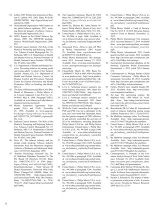 22
38.	 LeBow WD. Written trial testimony of Ben-
nett S. LeBow. P63. 2005. Bates No.LEB-
OWB012805ER http://legacy.library.ucsf.
edu/tid/vto11b00.
39.	 World Health Organization. WHO report on
the global tobacco epidemic, 2011: warn-
ing about the dangers of tobacco. Geneva:
World Health Organization; 2011.
40.	 WHO. Report on the Global Tobacco Ep-
idemic, 2008: The MPOWER package.
Geneva: World Health Organization; 2008.
P21.
41.	 National Cancer Institute. The Role of the
Media in Promoting and Reducing Tobacco
Use. Tobacco Control Monograph No. 19.
Bethesda, MD: U.S. Department of Health
and Human Services, National Institutes of
Health, National Cancer Institute. NIH Pub.
No. 07-6242, June 2008.
42.	 U.S. Department of Health and Human Ser-
vices. Preventing tobacco use among youth
and young adults: A report of the Surgeon
General. Atlanta, GA: U.S. Department of
Health and Human Services, Centers for
Disease Control and Prevention, National
Center for Disease Prevention and Health
Promotion, Office on Smoking and Heath;
2012. p
43.	 The State of Minnesota and Blue Cross Blue
Shield of Minnesota v. Philip Morris et.
al. Consent Judgment. Court File No. C1-
94-8565. May 8, 1998. Paragraph VII(E).
Available at www.library.ucsf.edu/tobacco/
litigation/mn/mnconsent.pdf.
44.	 Master Settlement Agreement. Para-
graphs IV(c) and IV(d). November
23, 1998. Available at www.naag.org/
backpages/naag/tobacco/msa/msa-
pdf/1109185724_1032468605_cigmsa.pdf/
file_view.
45.	 National Cancer Institute. The Role of the
Media in Promoting and Reducing Tobacco
Use. Tobacco Control Monograph No. 19.
Bethesda, MD: U.S. Department of Health
and Human Services, National Institutes of
Health, National Cancer Institute. NIH Pub.
No. 07-6242, June 2008.
46.	 Perry CL. The tobacco industry and un-
derage youth smoking: Tobacco industry
documents from the Minnesota litigation.
Archives of Pediatric and Adolescent Medi-
cine 153:935-941, September 1999.
47.	 ‘Smoker Psychology Research’ By: Dr.
H. Wakeham Wakeham Presented To The
Pm Board Of Directors 691126. Bates
No. 1000273741-3771 at 3749 (http://
legacy.library.ucsf.edu/tid/leq11b00);
Ryan/DunnAlternate – Third Version Of
Board Presentation. Delivered With Only
Minor Changes.Fall 690000. Bates No.
1003287880-7890 (http://legacy.library.
ucsf.edu/tid/oqw74e00; Why One Smokes.
Bates No.1003287836-7848 at 7836,
7838-39 (http://legacy.library.ucsf.edu/tid/
pds74e00).
48.	 The Cigarette Consumer. March 20, 2984.
Bates No. 2500002189-2207 at 2203,2205
(http://legacy.library.ucsf.edu/tid/
plq11b00).
49.	 Smith EA, Malone RE. Altria Means To-
bacco: Philip Morris’s Identity Crisis. Am J
Public Health. 2003 April; 93(4): 553–556.
50.	 United States v. Philip Morris USA, et al.,
No. 99-2496 at page 1600. Available at
www.tobaccofreekids.org/content/what_
we_do/industry_watch/doj/JudgmentOrder.
pdf.
51.	 Associated Press. Altria to spin off Phil-
ip Morris International. 2007 August
29. Available from www.nbcnews.com/
id/20494757/#.UuLKWBAo7cs.
52.	 Philip Morris International. Our manage-
ment. 2013. Accessed January 27, 2014.
Available from www.pmi.com/eng/about_
us/our_management/pages/our_manage-
ment.aspx.
53.	 Chesterfield. March 24, 1994. Bates No.
2500086977- 7024 at 6983, 6984 (Available
at www.pmdocs.com: http://www.pmdocs.
com/core/downloadSearchBlob?Idx=1&-
From=Search&Cvsid=62ff546e82ed2c-
9ce7913af4250397ec).
54.	 Levy C. Archetype project summary (in-
ternal industry document.) 1991. Bates No.
3990758331/3990758346. http://legacy.li-
brary.ucsf.edu/tid//zra21j00/pdf.
55.	 Levy C. Archetype project summary (in-
ternal industry document.) 1991. Bates
No.3990758331/3990758346. http://legacy.
library.ucsf.edu/tid//zra21j00/pdf.
56.	 While the Court’s remedies do not apply to
PMI and PMI was not a defendant in the
case, the Court noted that Defendant Altria,
the then parent company of PMI, effective-
ly and actively controlled the activities of
all of its subsidiaries, including Defendant
Philip Morris USA Inc. and Philip Morris
International. (United States v. Philip Mor-
ris USA, et al., No. 99-2496 at page 1600.
Available at www.tobaccofreekids.org/
content/what_we_do/industry_watch/doj/
FinalOpinion.pdf.
57.	 United States v. Philip Morris USA, et al.,
No. 99-2496 at pages 1601-1609. Available
at www.tobaccofreekids.org/content/what_
we_do/industry_watch/doj/FinalOpinion.
pdf.
58.	 United States v. Philip Morris USA, et al.,
No. 99-2496 at paragraph 3298. Available
at www.tobaccofreekids.org/content/what_
we_do/industry_watch/doj/FinalOpinion.
pdf.
59.	 United States v. Philip Morris USA, et al.,
No. 99-2496 at paragraph 3298. Available
at www.tobaccofreekids.org/content/what_
we_do/industry_watch/doj/FinalOpinion.
pdf.
60.	 United States v. Philip Morris USA, et al.,
No. 99-2496 at paragraph 3298. Available
at www.tobaccofreekids.org/content/what_
we_do/industry_watch/doj/FinalOpinion.
pdf.
61.	 United States v. Philip Morris USA, et al.,
No. 99-2496 at paragraph 2904. Available
at www.tobaccofreekids.org/content/what_
we_do/industry_watch/doj/FinalOpinion.
pdf.
62.	 Philip Morris GmbH v. Land of Bavaria.
File No. M 18 S 13.4834. Bavarian Admin-
istrative Court in Munich. December 11,
2013.
63.	 Philip Morris International. Our company.
2013. Accessed January 27, 2014. Available
from www.pmi.com/eng/about_us/compa-
ny_overview/pages/company_overview.
aspx.
64.	 Philip Morris International. 2013 Fourth
quarter and full year results. 2014. Available
from: http://investors.pmi.com/phoenix.zht-
ml?c=146476&p=irol-earnings.
65.	 Euromonitor International [database on the
Internet]. Cigarettes: World. Euromonitor
International. c 2013 [cited 2014 January
27].
66.	 Calantzopoulos A. Morgan Stanley Global
Consumer Conference. Philip Morris In-
ternational; November 20, 2013. Available
from: http://investors.pmi.com/phoenix.zht-
ml?c=146476&p=irol-presentations.
67.	 Forbes. World’s most valuable brands #29.
2013. Available from: http://www.forbes.
com/companies/marlboro/.
68.	 Ad Age. The advertising century: the
Marlboro Man. 1999 March 29. Avail-
able from: http://adage.com/article/spe-
cial-report-the-advertising-century/marl-
boro-man/140170/.
69.	 Borzekowski DLG, Cohen JE. International
reach of tobacco marketing among young
children. Pediactrics; 2013. 132:e825-e831.
70.	 Be Marlboro campaign video. Leo Burnett.
Available from: http://zakmasaki.prosite.
com/57353/647729/gallery/be-marlboro.
71.	 United States v. Philip Morris USA, et al.,
No. 99-2496 at paragraph 2907. Available
at www.tobaccofreekids.org/content/what_
we_do/industry_watch/doj/FinalOpinion.
pdf.
72.	 Be Marlboro campaign video. Leo Burnett.
Available from: http://zakmasaki.prosite.
com/57353/647729/gallery/be-marlboro.
73.	 Be Marlboro campaign video. Leo Burnett.
Available from: http://zakmasaki.prosite.
com/57353/647729/gallery/be-marlboro.
74.	 Calantzopoulos, A. Remarks at the Con-
sumer Analyst Group of New York Confer-
ence. February 18, 2014. Available from:
http://investors.pmi.com/phoenix.zhtm-
l?c=146476&p=irol-presentations.
75.	 Cummings KM, Morley CP, Horan JK, Ste-
ger C, Leavell N-R. Marketing to America’s
youth: Evidence from corporate documents.
Tobacco Control Journal;2002 11:i5-i17.
76.	 Paynter J, Edwards R. The impact of tobac-
co promotion at the point of sale: A system-
atic review. Nicotine & Tobacco Research.
2009 Jan;11(1):25-35.
 