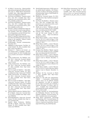 23
77.	 de Wilde, F. Investor day – Brand portfolio
and commercial approach (slides and script).
2012 June 21. Philip Morris International.
Available from: https://edge.media-server.
com/m/s/a27vta8g/p/ny3a2u57/l/1.
78.	 Just Promo. Be Marlboro – Никаких может
быть. June 2012. Available from: http://
justpromo.com.ua/portfolio/all/be_marl-
boro_nikakikh_mozhet_byt/.
79.	 Just Promo. Be Marlboro – Никаких может
быть. June 2012. Available from: http://
justpromo.com.ua/portfolio/all/be_marl-
boro_nikakikh_mozhet_byt/.
80.	 Doward J. Tobacco manufactures target ma-
jor music festivals to reach young audience.
The Guardian. 2010 July. Available from
www.theguardian.com/uk/2010/jul/18/to-
bacco-giants-target-music-festivals.
81.	 Hafez N, Ling PM. Finding the Kool Mixx:
how Brown & Williamson used music mar-
keting to sell cigarettes. Tobacco Control
Journal. 2006: 15:359-366.
82.	 OxyRomandie. Personal communication.
December 2013.
83.	 nightparty.ru_представляет. YouTube. Ac-
cessed January 30, 2014. Available from:
http://vimeo.com/30861555.
84.	 Kickstart #1 – Maybe is not invited – se-
cret location party in Stuttgart. YouTube.
Accessed January 30, 2014. Available from
www.youtube.com/watch?v=KOQXKdt-
dtqc.
85.	 Ambar Producciones. Be Marlboro sum-
mer 2012. vimeo.com Accessed January
30, 2014. Available from: http://vimeo.
com/37754763
86.	 Ambar Producciones. Be Marlboro sum-
mer 2012. vimeo.com Accessed January
30, 2014. Available from: http://vimeo.
com/37754763.
87.	 Don’t be maybe be Marlboro – Haut débit.
vimeo.com Accessed January 30, 2014.
Available from: http://vimeo.com/73188660
88.	 Ambar Procucciones. Be Marlboro sum-
mer 2012. vimeo.com Accessed January
30, 2014. Available from: http://vimeo.
com/37754763.
89.	 Don’t be maybe be Marlboro – Haut débit.
vimeo.com Accessed January 30, 2014.
Available from: http://vimeo.com/73188660
90.	 Ambar Producciones. Be Marlboro sum-
mer 2012. vimeo.com Accessed January
30, 2014. Available from: http://vimeo.
com/37754763.
91.	 Squircle Media Production. Marlboro Don’t
Be A Maybe. vimeo.com. Accessed Janu-
ary 30, 2014. Available from: http://vimeo.
com/74806584.
92.	 MLB MayBeStories. vimeo.com. Accessed
January 30, 2014. Available from: http://vi-
meo.com/64227298.
93.	 Squircle Media Production. Marlboro
Don’tBe A Maybe. vimeo.com. Accessed
January 30, 2014. Available from: http://
vimeo.com/74806584.
94.	 World Health Organization. WHO report on
the global tobacco epidemic, 2013:Enforc-
ing bans on tobacco advertising, promotion
and sponsorship. Geneva: World Health Or-
ganization; 2013. P79.
95.	 Marlboro.ua. Accessed January 30, 2014.
Available from: http://marlboro.ua/register/
index.html.
96.	 Just Promo. Be Marlboro – Никаких может
быть. June 2012. Available from: http://
justpromo.com.ua/portfolio/all/be_marl-
boro_nikakikh_mozhet_byt/.
97.	 Maybe not so clever – Marlboro pulls ad-
verts.TheLocal.October10,2013.Available
from www.thelocal.de/20120727/44007
98.	 Germany bans Marlboro ‘Maybe’ ciga-
rette ad. The Local. October 10, 2013.
Available from: http://www.thelocal.
de/20131010/52331.
99.	 Philip Morris GmbH v. Land of Bavaria.
File No. M 18 S 13.4834 at Page 13. Ba-
varian Administrative Court in Munich. De-
cember 11, 2013.
100.	Philip Morris GmbH v. Land of Bavaria.
File No. M 18 S 13.4834 at Page 13. Ba-
varian Administrative Court in Munich. De-
cember 11, 2013.
101.	Germany bans Marlboro ‘Maybe’ cigarette
ad. The Local. October 10, 2013. Available
from www.thelocal.de/20131010/52331.
102.	Philip Morris GmbH v. Land of Bavaria.
File No. M 18 S 13.4834. Bavarian Admin-
istrative Court in Munich. December 11,
2013.
103.	Philip Morris GmbH v. Land of Bavaria.
File No. M 18 S 13.4834 at Page 22. Ba-
varian Administrative Court in Munich. De-
cember 11, 2013.
104.	Philip Morris GmbH v. Land of Bavaria.
File No. M 18 S 13.4834. Bavarian Admin-
istrative Court in Munich. December 11,
2013.
105.	Marlboro: Tal Vez. Accessed on March
4, 2014. Available from: http://vimeo.
com/78667506.
106.	Packiry K. Des pubs peu respectueuses:
TABAC – L’association OxyRomandie
dénonce treize cas de publicité émanant
des cigarettiers: ces pubs ne respectent
pas les règles de loyauté que la branche a
conclues elle-même. La Liberte. April 25,
3013. Available from www.laliberte.ch/
sites/default/files/article_pdf/pub_li_2013-
04-25_ch_08_ch.pdf.
107.	Conselho Nacional de Autorregulamenta-
ção Publicitária. Decision: Vou Ser Inde-
pendente- Marlboro. Accessed January 24,
2014. Available from www.conar.org.br/.
108.	Philip Morris International. Advertising
and Marketing. 2013. Accessed January 24,
2014. Available from www.pmi.com/eng/
tobacco_regulation/regulating_tobacco/
pages/advertising_and_marketing.aspx.
109.	Philip Morris International. The PMI Code
of Conduct. Accessed March 4, 2014.
Available from http://www.pmi.com/eng/
about_us/how_we_operate/compliance/
documents/en_uk_pmi_code_of_conduct.
pdf.
 