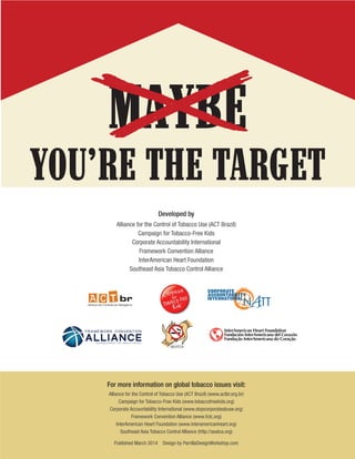 For more information on global tobacco issues visit:
Alliance for the Control of Tobacco Use (ACT Brazil) (www.actbr.org.br)
Campaign for Tobacco-Free Kids (www.tobaccofreekids.org)
Corporate Accountability International (www.stopcorporateabuse.org)
Framework Convention Alliance (www.fctc.org)
InterAmerican Heart Foundation (www.interamericanheart.org)
Southeast Asia Tobacco Control Alliance (http://seatca.org)
Published March 2014 Design by ParrillaDesignWorkshop.com
Developed by
Alliance for the Control of Tobacco Use (ACT Brazil)
Campaign for Tobacco-Free Kids
Corporate Accountability International
Framework Convention Alliance
InterAmerican Heart Foundation
Southeast Asia Tobacco Control Alliance
Maybe You’re the Target:
New Global Marlboro Campaign
Found to Target Teens
YOU’RE THE TARGETNew Global Marlboro Campaign Found to Target Teens
MAYBE
BUILDING SUPPORT FOR TOBACCO CONTROL
A L L I A N C E
F R A M E W O R K C O N V E N T I O N
 