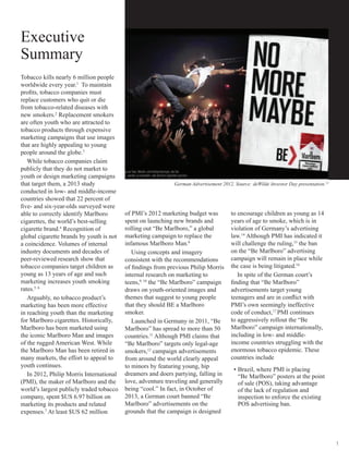 1
Executive
Summary
Tobacco kills nearly 6 million people
worldwide every year.1
To maintain
profits, tobacco companies must
replace customers who quit or die
from tobacco-related diseases with
new smokers.2
Replacement smokers
are often youth who are attracted to
tobacco products through expensive
marketing campaigns that use images
that are highly appealing to young
people around the globe.3
While tobacco companies claim
publicly that they do not market to
youth or design marketing campaigns
that target them, a 2013 study
conducted in low- and middle-income
countries showed that 22 percent of
five- and six-year-olds surveyed were
able to correctly identify Marlboro
cigarettes, the world’s best-selling
cigarette brand.4
Recognition of
global cigarette brands by youth is not
a coincidence. Volumes of internal
industry documents and decades of
peer-reviewed research show that
tobacco companies target children as
young as 13 years of age and such
marketing increases youth smoking
rates.5, 6
Arguably, no tobacco product’s
marketing has been more effective
in reaching youth than the marketing
for Marlboro cigarettes. Historically,
Marlboro has been marketed using
the iconic Marlboro Man and images
of the rugged American West. While
the Marlboro Man has been retired in
many markets, the effort to appeal to
youth continues.
In 2012, Philip Morris International
(PMI), the maker of Marlboro and the
world’s largest publicly traded tobacco
company, spent $US 6.97 billion on
marketing its products and related
expenses.7
At least $US 62 million
of PMI’s 2012 marketing budget was
spent on launching new brands and
rolling out “Be Marlboro,” a global
marketing campaign to replace the
infamous Marlboro Man.8
Using concepts and imagery
consistent with the recommendations
of findings from previous Philip Morris
internal research on marketing to
teens,9, 10
the “Be Marlboro” campaign
draws on youth-oriented images and
themes that suggest to young people
that they should BE a Marlboro
smoker.
Launched in Germany in 2011, “Be
Marlboro” has spread to more than 50
countries.11
Although PMI claims that
“Be Marlboro” targets only legal-age
smokers,12
campaign advertisements
from around the world clearly appeal
to minors by featuring young, hip
dreamers and doers partying, falling in
love, adventure traveling and generally
being “cool.” In fact, in October of
2013, a German court banned “Be
Marlboro” advertisements on the
grounds that the campaign is designed
German Advertisement 2012. Source: deWilde Investor Day presentation.13
to encourage children as young as 14
years of age to smoke, which is in
violation of Germany’s advertising
law.14
Although PMI has indicated it
will challenge the ruling,15
the ban
on the “Be Marlboro” advertising
campaign will remain in place while
the case is being litigated.16
In spite of the German court’s
finding that “Be Marlboro”
advertisements target young
teenagers and are in conflict with
PMI’s own seemingly ineffective
code of conduct,17
PMI continues
to aggressively rollout the “Be
Marlboro” campaign internationally,
including in low- and middle-
income countries struggling with the
enormous tobacco epidemic. These
countries include
•	Brazil, where PMI is placing
“Be Marlboro” posters at the point
of sale (POS), taking advantage
of the lack of regulation and
inspection to enforce the existing
POS advertising ban.
 