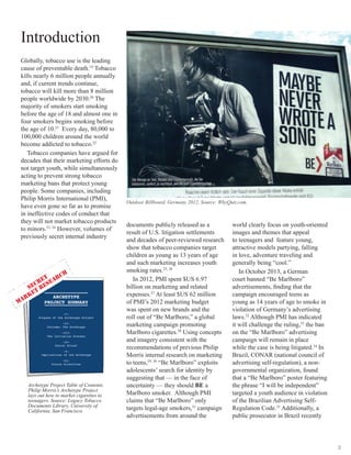 3
Introduction
Globally, tobacco use is the leading
cause of preventable death.19
Tobacco
kills nearly 6 million people annually
and, if current trends continue,
tobacco will kill more than 8 million
people worldwide by 2030.20
The
majority of smokers start smoking
before the age of 18 and almost one in
four smokers begins smoking before
the age of 10.21
Every day, 80,000 to
100,000 children around the world
become addicted to tobacco.22
Tobacco companies have argued for
decades that their marketing efforts do
not target youth, while simultaneously
acting to prevent strong tobacco
marketing bans that protect young
people. Some companies, including
Philip Morris International (PMI),
have even gone so far as to promise
in ineffective codes of conduct that
they will not market tobacco products
to minors.23, 24
However, volumes of
previously secret internal industry
documents publicly released as a
result of U.S. litigation settlements
and decades of peer-reviewed research
show that tobacco companies target
children as young as 13 years of age
and such marketing increases youth
smoking rates.25, 26
In 2012, PMI spent $US 6.97
billion on marketing and related
expenses.27
At least $US 62 million
of PMI’s 2012 marketing budget
was spent on new brands and the
roll out of “Be Marlboro,” a global
marketing campaign promoting
Marlboro cigarettes.28
Using concepts
and imagery consistent with the
recommendations of previous Philip
Morris internal research on marketing
to teens,29, 30
“Be Marlboro” exploits
adolescents’ search for identity by
suggesting that — in the face of
uncertainty — they should BE a
Marlboro smoker. Although PMI
claims that “Be Marlboro” only
targets legal-age smokers,31
campaign
advertisements from around the
world clearly focus on youth-oriented
images and themes that appeal
to teenagers and feature young,
attractive models partying, falling
in love, adventure traveling and
generally being “cool.”
In October 2013, a German
court banned “Be Marlboro”
advertisements, finding that the
campaign encouraged teens as
young as 14 years of age to smoke in
violation of Germany’s advertising
laws.32
Although PMI has indicated
it will challenge the ruling,33
the ban
on the “Be Marlboro” advertising
campaign will remain in place
while the case is being litigated.34
In
Brazil, CONAR (national council of
advertising self-regulation), a non-
governmental organization, found
that a “Be Marlboro” poster featuring
the phrase “I will be independent”
targeted a youth audience in violation
of the Brazilian Advertising Self-
Regulation Code.35
 Additionally, a
public prosecutor in Brazil recently
Archetype Project Table of Contents.
Philip Morris’s Archetype Project
lays out how to market cigarettes to
teenagers. Source: Legacy Tobacco
Documents Library, University of
California, San Francisco.
Outdoor Billboard, Germany 2012. Source: WhyQuit.com.
 