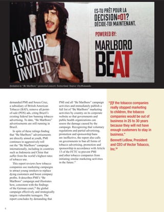 4
Invitation to “Be Marlboro” sponsored concert, Switzerland. Source: OxyRomandie.
demanded PMI and Souza Cruz,
a subsidiary of British American
Tobacco (BAT), remove all point-
of-sale (POS) ads, citing Brazil’s
existing federal law banning tobacco
advertising. To date, “Be Marlboro”
advertisements are still running in
Brazil.
In spite of these rulings finding
that “Be Marlboro” advertisements
are directly aimed at youth, PMI
continues to aggressively roll
out the “Be Marlboro” campaign
internationally, including in countries
such as Indonesia and China that
suffer from the world’s highest rates
of tobacco use.
This report reviews how tobacco
companies use marketing campaigns
to attract young smokers to replace
dying customers and boost company
profits. It describes PMI’s “Be
Marlboro” campaign and illustrates
how, consistent with the findings
of the German court,36
the global
campaign effectively and strategically
targets vulnerable teenagers. The
report concludes by demanding that
“[I]f the tobacco companies
really stopped marketing
to children, the tobacco
companies would be out of
business in 25 to 30 years
because they will not have
enough customers to stay in
business.”
Bennett LeBow, President
and CEO of Vector Tobacco,
Inc.38
PMI end all “Be Marlboro” campaign
activities and immediately publish a
full list of “Be Marlboro” marketing
activities by country on its corporate
website so that governments and
public health organizations can
assess the damage caused by the
campaign. Recognizing that voluntary
regulations and partial advertising,
promotion and sponsorship bans
are ineffective, the report also calls
on governments to ban all forms of
tobacco advertising, promotion and
sponsorship in accordance with Article
13 of the FCTC to prevent PMI
and other tobacco companies from
initiating similar marketing activities
in the future.37
 