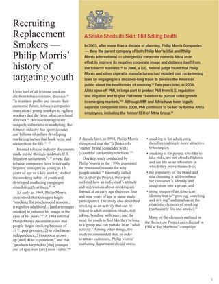5
Recruiting
Replacement
Smokers —
Philip Morris’
history of
targeting youth
Up to half of all lifetime smokers
die from tobacco-related diseases.39
To maintain profits and ensure their
economic future, tobacco companies
must attract young smokers to replace
smokers that die from tobacco-related
illnesses.40
Because teenagers are
uniquely vulnerable to marketing, the
tobacco industry has spent decades
and billions of dollars developing
marketing tactics that hook teens and
addict them for life.41, 42
Internal tobacco industry documents
made public through landmark U.S.
litigation settlements43, 44
reveal that
tobacco companies have historically
targeted teenagers as young as 13
years of age as a key market, studied
the smoking habits of youth and
developed marketing campaigns
aimed directly at them.45, 46
As early as 1969, Philip Morris
understood that teenagers begin
“smoking for psychosocial reasons...
it signifies adulthood... [and a teenager
smokes] to enhance his image in the
eyes of his peers.”47
A 1984 internal
Philip Morris document states that
people begin smoking because of
1) “...peer pressure, 2) to rebel/assert
independence, 3) to appear grown
up [and] 4) to experiment,” and that
“products targeted to [the] younger
end of spectrum [are] most viable.”48
A decade later, in 1994, Philip Morris
recognized that the “[c]hoice of a
‘starter’ brand [coincides with]
[y]outhful conformity/rebellion.”53
One key study conducted by
Philip Morris in the 1990s examined
the emotional reasons for why
people smoke.54
Internally called
the Archetype Project, the report
outlined how an individual’s attitude
and impressions about smoking are
formed at an early age (between four
and nine years of age in some study
participants). The study also described
smoking as an activity that can be
linked to adult initiation rituals, risk
taking, bonding with peers and the
need for youth to feel like they belong
to a group and can partake in an “adult
activity.” Among other things, the
study recommended that, in order
to attract customers, Philip Morris’
marketing department should stress:
A Snake Sheds its Skin: Still Selling Death
In 2003, after more than a decade of planning, Philip Morris Companies
— then the parent company of both Philip Morris USA and Philip
Morris International — changed its corporate name to Altria in an
effort to improve its negative corporate image and distance itself from
the tobacco business.49
In 2006, a U.S. federal judge found that Philip
Morris and other cigarette manufacturers had violated civil racketeering
laws by engaging in a decades-long fraud to deceive the American
public about the health risks of smoking.50
Two years later, in 2008,
Altria spun off PMI, in large part to protect PMI from U.S. regulation
and litigation and to give PMI more “freedom to pursue sales growth
in emerging markets.”51
Although PMI and Altria have been legally
separate companies since 2008, PMI continues to be led by former Altria
employees, including the former CEO of Altria Group.52
•	smoking is for adults only,
therefore making it more attractive
to teenagers;
•	smoking is for people who like to
take risks, are not afraid of taboos
and see life as an adventure in
which they prove themselves;
•	the popularity of the brand and
that choosing it will reinforce
the consumer’s identity and
integration into a group; and
•	using images of an American
identity that is “growing, searching
and striving” and emphasize the
ritualistic elements of smoking
(particularly fire and smoke).55
Many of the elements outlined in
the Archetype Project are reflected in
PMI’s “Be Marlboro” campaign.
 