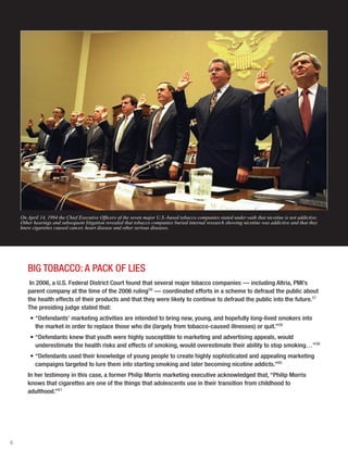 6
BIG TOBACCO: A PACK OF LIES
In 2006, a U.S. Federal District Court found that several major tobacco companies — including Altria, PMI’s
parent company at the time of the 2006 ruling56
— coordinated efforts in a scheme to defraud the public about
the health effects of their products and that they were likely to continue to defraud the public into the future.57
The presiding judge stated that:
•	“Defendants’ marketing activities are intended to bring new, young, and hopefully long-lived smokers into
the market in order to replace those who die (largely from tobacco-caused illnesses) or quit.”58
•	“Defendants knew that youth were highly susceptible to marketing and advertising appeals, would
underestimate the health risks and effects of smoking, would overestimate their ability to stop smoking…”59
•	“Defendants used their knowledge of young people to create highly sophisticated and appealing marketing
campaigns targeted to lure them into starting smoking and later becoming nicotine addicts.”60
In her testimony in this case, a former Philip Morris marketing executive acknowledged that, “Philip Morris
knows that cigarettes are one of the things that adolescents use in their transition from childhood to
adulthood.”61
On April 14, 1994 the Chief Executive Officers of the seven major U.S.-based tobacco companies stated under oath that nicotine is not addictive.
Other hearings and subsequent litigation revealed that tobacco companies buried internal research showing nicotine was addictive and that they
knew cigarettes caused cancer, heart disease and other serious diseases.
 