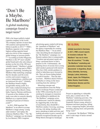 7
‘Don’t Be
a Maybe.
Be Marlboro’
A global marketing
campaign found to
target teens62
PMI is the largest publicly traded
cigarette company in the world.
The company operates in more than
180 countries and reported $8.6
billion in profits in 2013.63, 64
PMI’s
Marlboro cigarette is the world’s
highest-selling cigarette brand
and a key driver of the company’s
global strategy to increase profits.
65, 66
According to Forbes Magazine,
Marlboro is the 29th
most valuable
global brand and is the only tobacco
product on the list of the 100 most
valuable brands.67
Marlboro’s global
growth is due in large part to PMI’s
aggressive marketing, including the
Marlboro Man marketing campaign
that for decades used the iconic
cowboy and western imagery to
convey independence, rebellion and
an American life-style.68
Globally,
the Marlboro brand is highly
recognizable among youth. In a
2013 study conducted among five-
and six-year-olds in Brazil, China,
India, Nigeria, Pakistan and Russia,
22 percent of the children in the
study were able to correctly identify
Marlboro as a cigarette brand,
including 43 percent of Chinese
youth.69
In 2011, PMI launched “Be
Marlboro” in an effort to revamp
Marlboro’s image among “young
adult smokers” and replace the
infamous Marlboro Man.70
The “Be
Marlboro” campaign was developed
by Leo Burnett, PMI’s longtime
advertising agency tasked with being
the “guardians of Marlboro” and
the agency responsible for creating
the Marlboro Man.71, 72
In an online
video describing the development of
the “Be Marlboro” campaign, Leo
Burnett explains that to young people,
“Freedom and adventure means one
thing: a profound desire to find a
purpose in life. Unfortunately...the
daunting forces of society leave young
adult smokers paralyzed with inaction.
They have little outside guidance in
which to help them move forward in
life. They are frozen hiding behind
a world of maybes…Thus the idea
was born…Marlboro doesn’t believe
in Maybes or sitting on the fence
watching from the sidelines.”73
Mirroring concepts and
recommendations from the Philip
Morris Archetype Project conducted
in the 1990s concerning the use of
smoking by teenagers to transition
from childhood to adulthood, the
“Be Marlboro” campaign seizes
on adolescents’ search for identity
by suggesting that, in the face
of uncertainty, they should BE a
Marlboro smoker. Growing, searching,
striving, risk taking, bonding with
peers, partaking in adult activities and
seeking adventure to prove oneself, all
elements recognized decades ago by
Philip Morris through its Archetype
Project as appealing to vulnerable
teens, play a central role in “Be
Marlboro” marketing activities. The
campaign’s promotional materials
frequently feature young, attractive
dreamers and doers partying, falling
in love, conquering heights, adventure
traveling, playing music and generally
being “cool.”
To promote “Be Marlboro” PMI has
used a wide range of tactics around
the world.
BE GLOBAL
Initially launched in Germany
in 2011, PMI’s recent reports
to investors indicate “Be
Marlboro” has run in more
than 50 countries.74
To date,
“Be Marlboro” marketing and
promotion materials have been
discovered in Argentina, Brazil,
China, Colombia, Germany,
Georgia, Latvia, Indonesia,
Israel, Japan, the Philippines,
Qatar, Russia, Saudi Arabia,
Switzerland, Ukraine and the
United Kingdom.
Switzerland print ad, 2012. Source: OxyRomandie.
 
