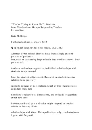 ‘‘You’re Trying to Know Me’’: Students
from Nondominant Groups Respond to Teacher
Personalism
Kate Phillippo
Published online: 5 January 2012
� Springer Science+Business Media, LLC 2012
Abstract Urban school districts have increasingly enacted
policies of personal-
ism, such as converting large schools into smaller schools. Such
policies ask
teachers to develop supportive, individual relationships with
students as a presumed
lever for student achievement. Research on student–teacher
relationships generally
supports policies of personalism. Much of this literature also
considers these rela-
tionships’ sociocultural dimensions, and so leads to questions
about how low-
income youth and youth of color might respond to teacher
efforts to develop closer
relationships with them. This qualitative study, conducted over
1 year with 34 youth
 