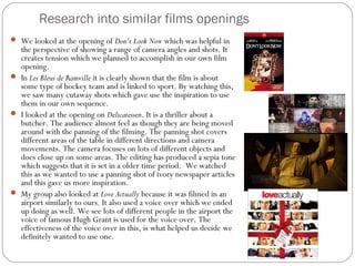 Research into similar films openings
 We looked at the opening of Don’t Look Now which was helpful in
  the perspective of showing a range of camera angles and shots. It
  creates tension which we planned to accomplish in our own film
  opening.
 In Les Bleus de Ramville it is clearly shown that the film is about
  some type of hockey team and is linked to sport. By watching this,
  we saw many cutaway shots which gave use the inspiration to use
  them in our own sequence.
 I looked at the opening on Delicatessen. It is a thriller about a
  butcher. The audience almost feel as though they are being moved
  around with the panning of the filming. The panning shot covers
  different areas of the table in different directions and camera
  movements. The camera focuses on lots of different objects and
  does close up on some areas. The editing has produced a sepia tone
  which suggests that it is set in a older time period. We watched
  this as we wanted to use a panning shot of ivory newspaper articles
  and this gave us more inspiration.
 My group also looked at Love Actually because it was filmed in an
  airport similarly to ours. It also used a voice over which we ended
  up doing as well. We see lots of different people in the airport the
  voice of famous Hugh Grant is used for the voice over. The
  effectiveness of the voice over in this, is what helped us decide we
  definitely wanted to use one.
 
