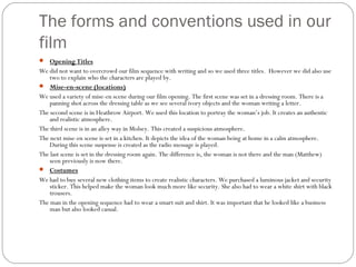 The forms and conventions used in our
film
 Opening Titles
We did not want to overcrowd our film sequence with writing and so we used three titles. However we did also use
    two to explain who the characters are played by.
 Mise-en-scene (locations)
We used a variety of mise-en scene during our film opening. The first scene was set in a dressing room. There is a
    panning shot across the dressing table as we see several ivory objects and the woman writing a letter.
The second scene is in Heathrow Airport. We used this location to portray the woman’s job. It creates an authentic
    and realistic atmosphere.
The third scene is in an alley way in Molsey. This created a suspicious atmosphere.
The next mise-en scene is set in a kitchen. It depicts the idea of the woman being at home in a calm atmosphere.
    During this scene suspense is created as the radio message is played.
The last scene is set in the dressing room again. The difference is, the woman is not there and the man (Matthew)
    seen previously is now there.
 Costumes
We had to buy several new clothing items to create realistic characters. We purchased a luminous jacket and security
    sticker. This helped make the woman look much more like security. She also had to wear a white shirt with black
    trousers.
The man in the opening sequence had to wear a smart suit and shirt. It was important that he looked like a business
    man but also looked casual.
 