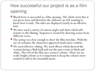How successful our project is as a film
opening
 Blood Ivory is successful as a film opening. The whole story line is
  not given away and therefore the audience are left wanting to
  know how it ends. The titles are displayed clearly in an effective
  font.
 We have used a variety of camera angles and shots which add
  texture to the filming. Suspense is created by showing scenes from
  different views.
 The acting was clear enough to show the film storyline. With the
  use of costumes the characters appeared much more realistic.
 We used effective editing. We used effects which showed the
  woman having a flash back and out the past events in black and
  white. The rest of the film uses warmer colours. There are no
  really bright colours as it is important to keep the colours more
  neutral to add to the mournful music.
 