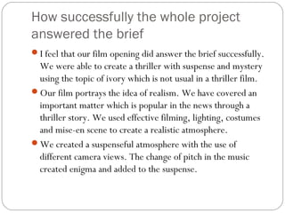 How successfully the whole project
answered the brief
I feel that our film opening did answer the brief successfully.
 We were able to create a thriller with suspense and mystery
 using the topic of ivory which is not usual in a thriller film.
Our film portrays the idea of realism. We have covered an
 important matter which is popular in the news through a
 thriller story. We used effective filming, lighting, costumes
 and mise-en scene to create a realistic atmosphere.
We created a suspenseful atmosphere with the use of
 different camera views. The change of pitch in the music
 created enigma and added to the suspense.
 