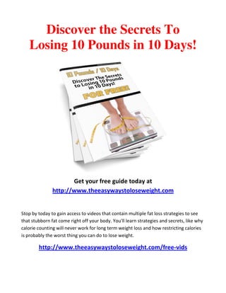 Discover the Secrets To
   Losing 10 Pounds in 10 Days!




                      Get your free guide today at
               http://www.theeasywaystoloseweight.com


Stop by today to gain access to videos that contain multiple fat loss strategies to see
that stubborn fat come right off your body. You'll learn strategies and secrets, like why
calorie counting will never work for long term weight loss and how restricting calories
is probably the worst thing you can do to lose weight.

        http://www.theeasywaystoloseweight.com/free-vids
 