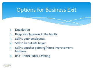 Options for Business Exit

1.
2.
3.
4.
5.

Liquidation
Keep your business in the family
Sell to your employees
Sell to an outside buyer
Sell to another painting/home improvement
business
6. IPO – Initial Public Offering

 
