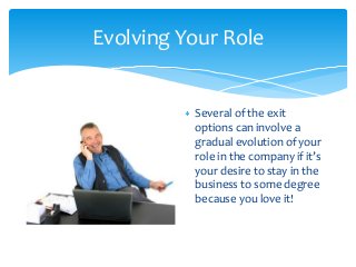 Evolving Your Role

Several of the exit
options can involve a
gradual evolution of your
role in the company if it’s
your desire to stay in the
business to some degree
because you love it!

 