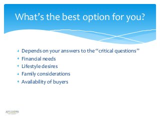 What’s the best option for you?

Depends on your answers to the “critical questions”
Financial needs
Lifestyle desires
Family considerations
Availability of buyers

 