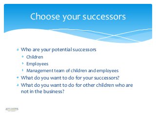 Choose your successors

Who are your potential successors
Children
Employees
Management team of children and employees

What do you want to do for your successors?
What do you want to do for other children who are
not in the business?

 