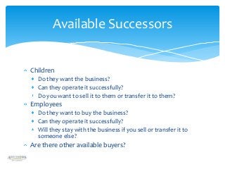 Available Successors

Children
Do they want the business?
Can they operate it successfully?
Do you want to sell it to them or transfer it to them?

Employees
Do they want to buy the business?
Can they operate it successfully?
Will they stay with the business if you sell or transfer it to
someone else?

Are there other available buyers?

 