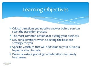 Learning Objectives

Critical questions you need to answer before you can
start the transition process
The most common options for exiting your business
Key considerations when selecting the best exit
strategy for you
Specific variables that will add value to your business
in preparation for sale
Essential estate planning considerations for family
businesses

 