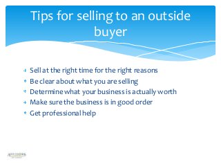 Tips for selling to an outside
buyer
Sell at the right time for the right reasons
Be clear about what you are selling
Determine what your business is actually worth
Make sure the business is in good order
Get professional help

 