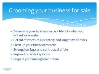 Grooming your business for sale

Determine your business value – Identify what you
will sell or transfer
Get rid of worthless inventory and long term debtors
Clean up your financial records
Strengthen legal and contractual affairs
Improve business systems
Prepare your management team

 