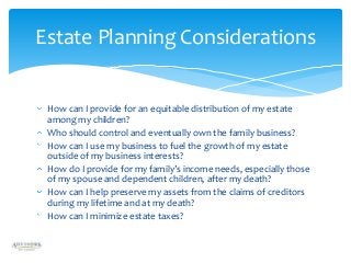 Estate Planning Considerations

How can I provide for an equitable distribution of my estate
among my children?
Who should control and eventually own the family business?
How can I use my business to fuel the growth of my estate
outside of my business interests?
How do I provide for my family’s income needs, especially those
of my spouse and dependent children, after my death?
How can I help preserve my assets from the claims of creditors
during my lifetime and at my death?
How can I minimize estate taxes?

 