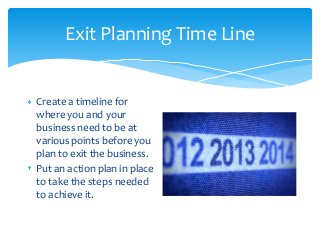 Exit Planning Time Line

Create a timeline for
where you and your
business need to be at
various points before you
plan to exit the business.
Put an action plan in place
to take the steps needed
to achieve it.

 